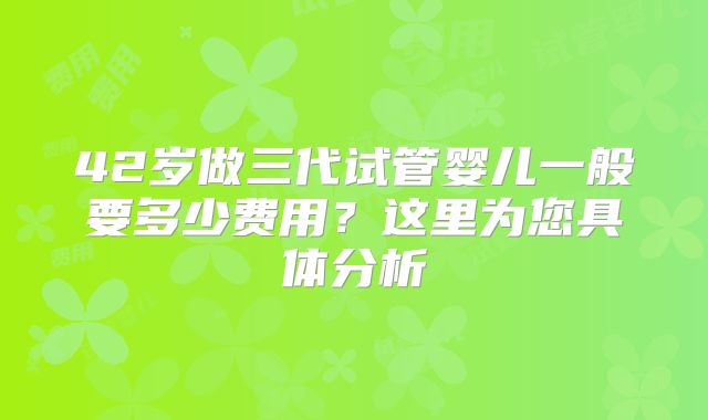 42岁做三代试管婴儿一般要多少费用?这里为您具体分析
