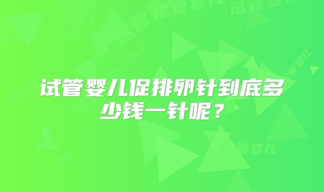 试管婴儿促排卵针到底多少钱一针呢?