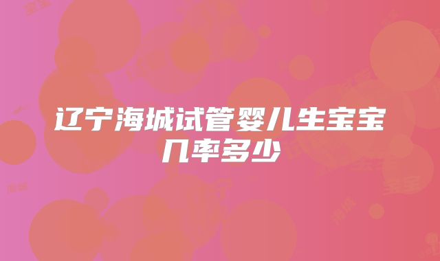 辽宁海城试管婴儿生宝宝几率多少