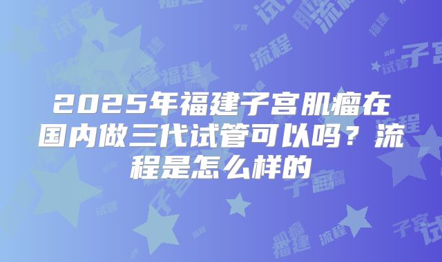 2025年福建子宫肌瘤在国内做三代试管可以吗?流程是怎么样的