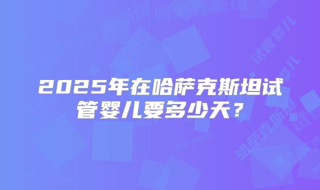 2025年在哈萨克斯坦试管婴儿要多少天？