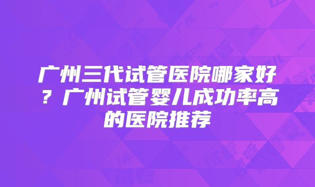 广州三代试管医院哪家好?广州试管婴儿成功率高的医院推荐