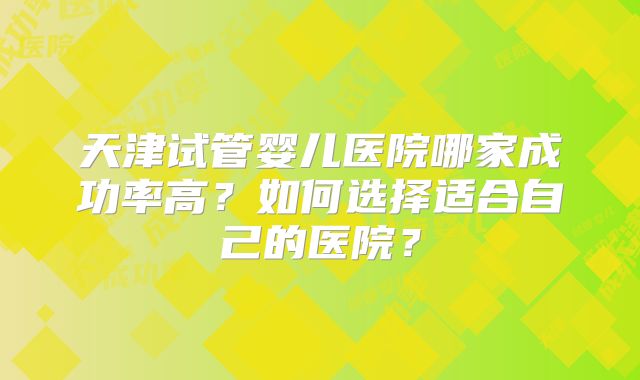 天津试管婴儿医院哪家成功率高?如何选择适合自己的医院?