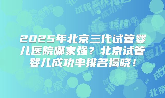 2025年北京三代试管婴儿医院哪家强？北京试管婴儿成功率排名揭晓！