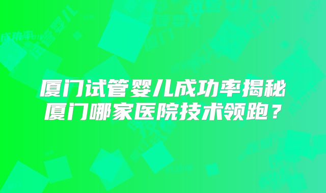 厦门试管婴儿成功率揭秘厦门哪家医院技术领跑?