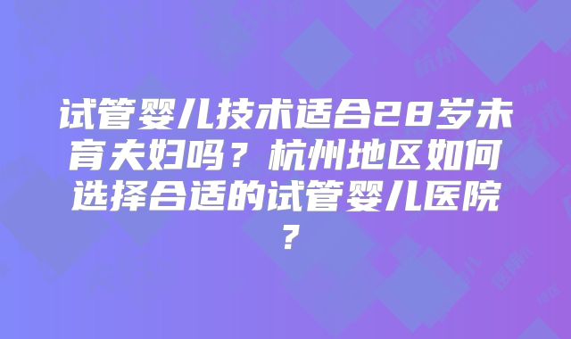 试管婴儿技术适合28岁未育夫妇吗?杭州地区如何选择合适的试管婴儿医院?
