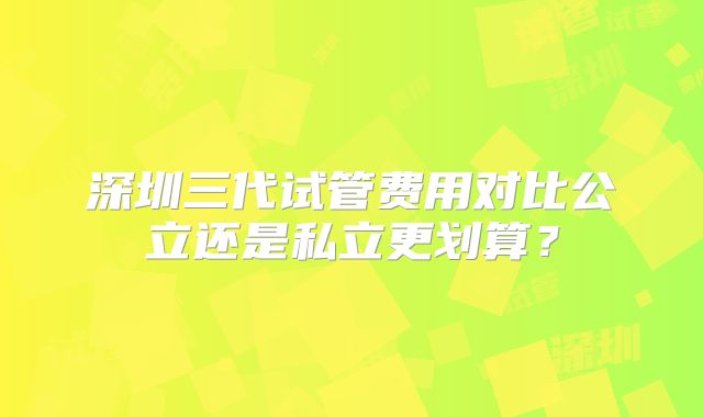 深圳三代试管费用对比公立还是私立更划算?