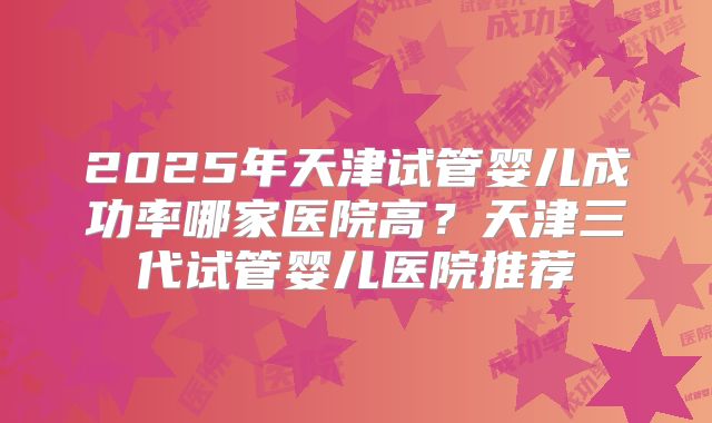 2025年天津试管婴儿成功率哪家医院高?天津三代试管婴儿医院推荐