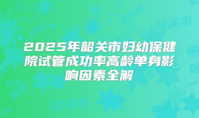 2025年韶关市妇幼保健院试管成功率高龄单身影响因素全解