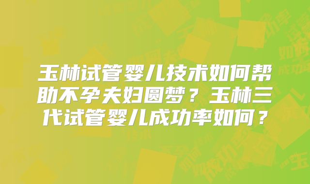 玉林试管婴儿技术如何帮助不孕夫妇圆梦？玉林三代试管婴儿成功率如何？
