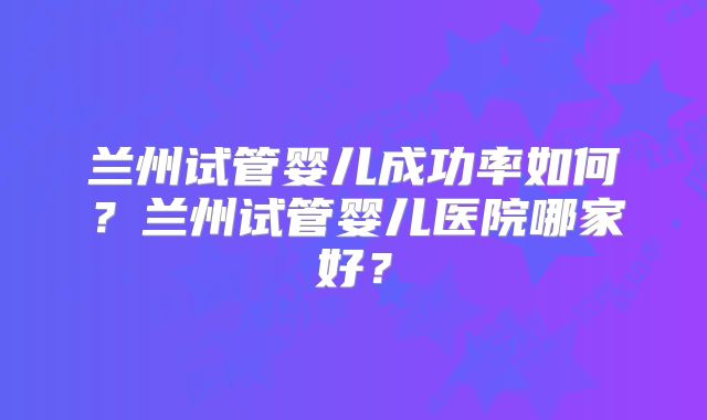 兰州试管婴儿成功率如何？兰州试管婴儿医院哪家好？