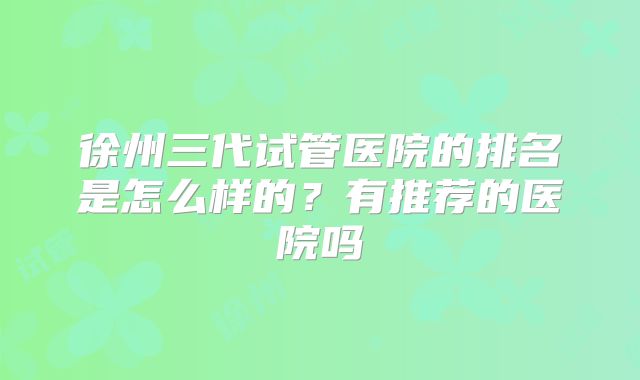 徐州三代试管医院的排名是怎么样的?有推荐的医院吗