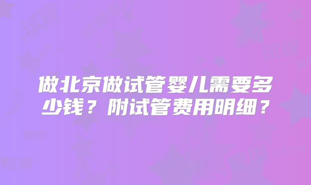 做北京做试管婴儿需要多少钱?附试管费用明细?