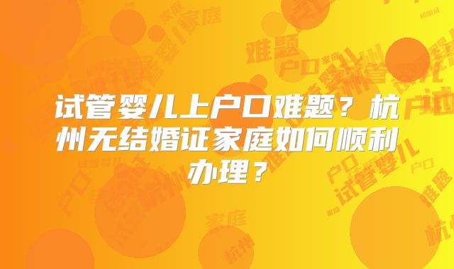 试管婴儿上户口难题？杭州无结婚证家庭如何顺利办理？