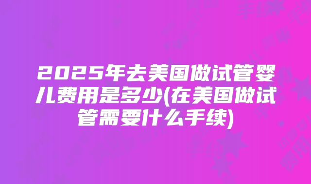 2025年去美国做试管婴儿费用是多少(在美国做试管需要什么手续)