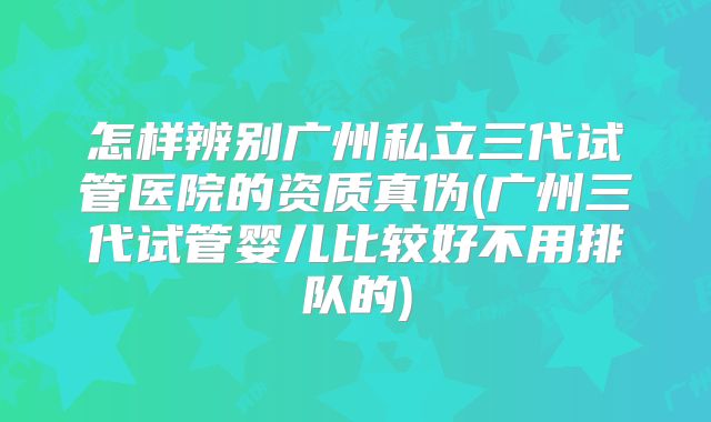 怎样辨别广州私立三代试管医院的资质真伪(广州三代试管婴儿比较好不用排队的)
