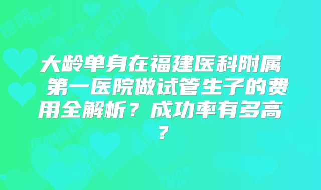 大龄单身在福建医科附属 第一医院做试管生子的费用全解析?成功率有多高?