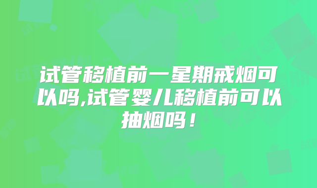 试管移植前一星期戒烟可以吗,试管婴儿移植前可以抽烟吗！