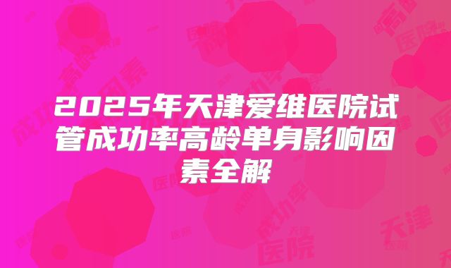 2025年天津爱维医院试管成功率高龄单身影响因素全解