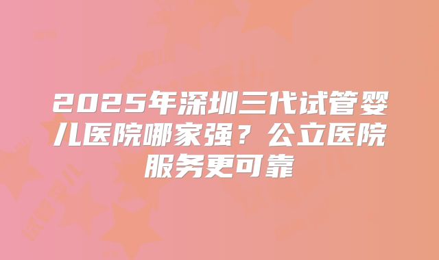 2025年深圳三代试管婴儿医院哪家强?公立医院服务更可靠