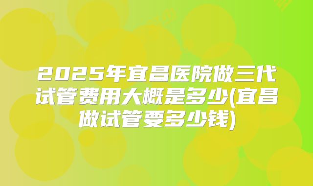 2025年宜昌医院做三代试管费用大概是多少(宜昌做试管要多少钱)