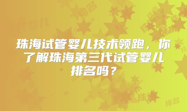 珠海试管婴儿技术领跑,你了解珠海第三代试管婴儿排名吗?