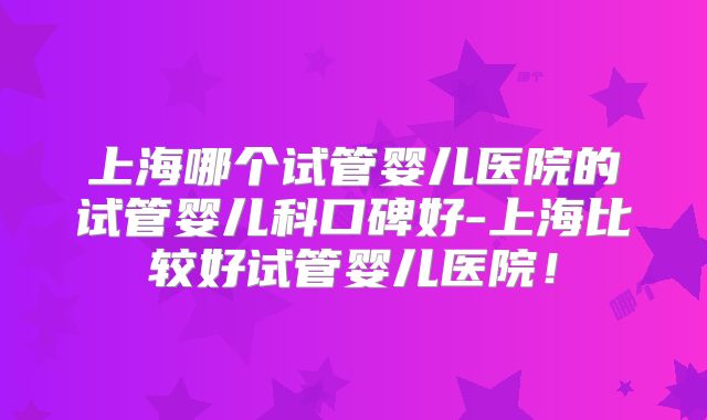 上海哪个试管婴儿医院的试管婴儿科口碑好-上海比较好试管婴儿医院!