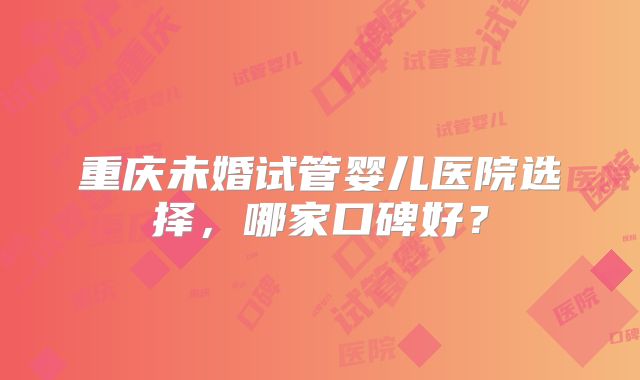 重庆未婚试管婴儿医院选择,哪家口碑好?