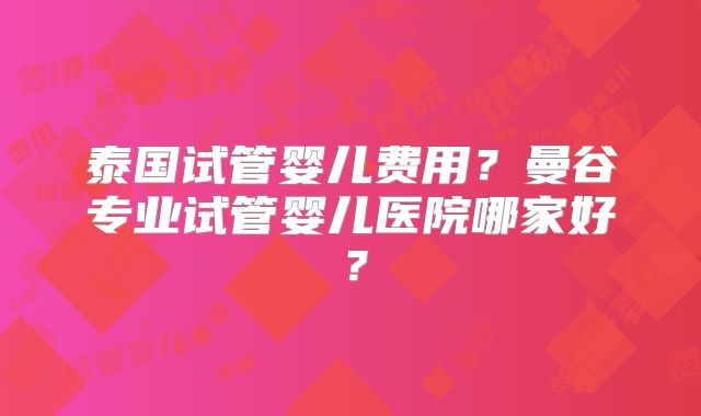 泰国试管婴儿费用?曼谷专业试管婴儿医院哪家好?