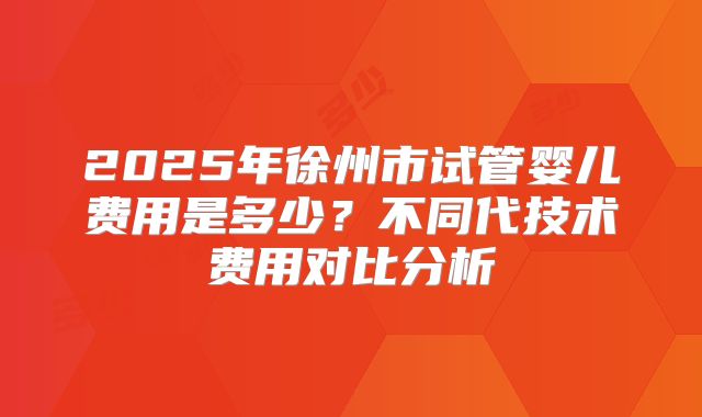 2025年徐州市试管婴儿费用是多少?不同代技术费用对比分析