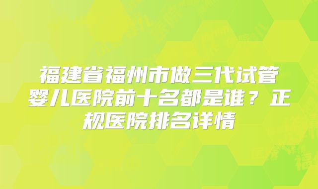 福建省福州市做三代试管婴儿医院前十名都是谁?正规医院排名详情