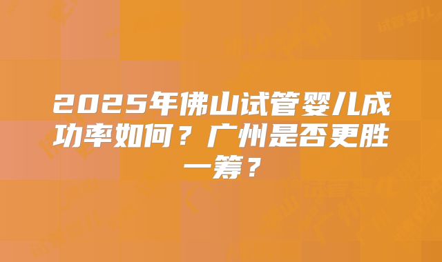 2025年佛山试管婴儿成功率如何?广州是否更胜一筹?