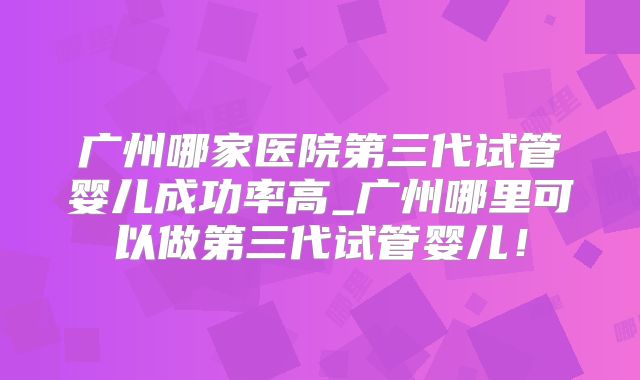 广州哪家医院第三代试管婴儿成功率高_广州哪里可以做第三代试管婴儿!