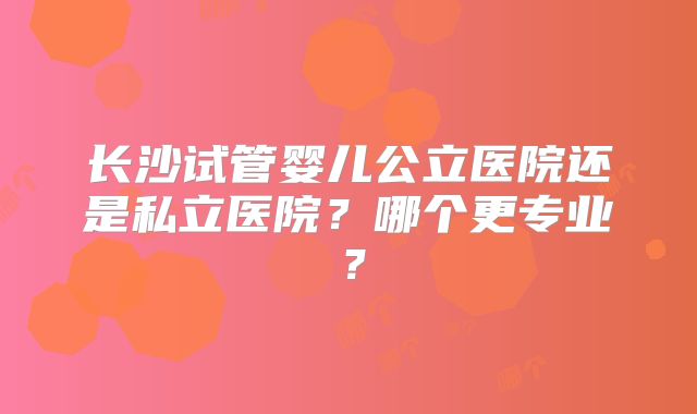 长沙试管婴儿公立医院还是私立医院?哪个更专业?