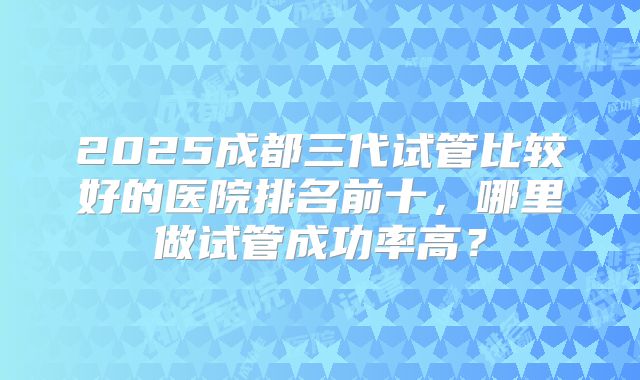 2025成都三代试管比较好的医院排名前十,哪里做试管成功率高?