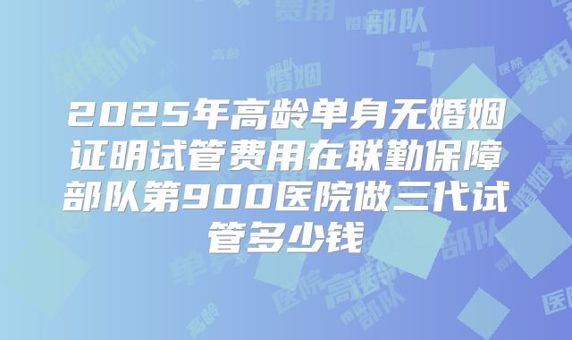 2025年高龄单身无婚姻证明试管费用在联勤保障部队第900医院做三代试管多少钱