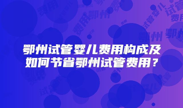 鄂州试管婴儿费用构成及如何节省鄂州试管费用？