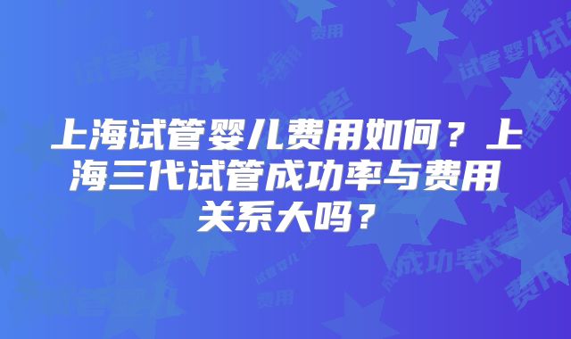 上海试管婴儿费用如何?上海三代试管成功率与费用关系大吗?