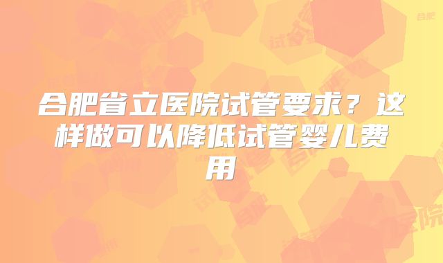 合肥省立医院试管要求？这样做可以降低试管婴儿费用