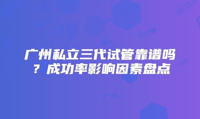 广州私立三代试管靠谱吗？成功率影响因素盘点