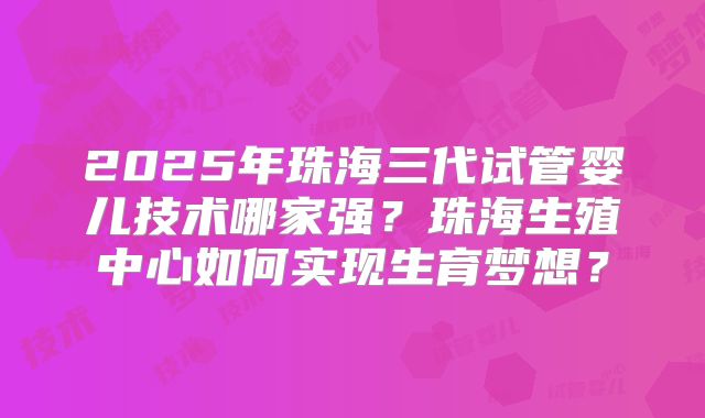 2025年珠海三代试管婴儿技术哪家强?珠海生殖中心如何实现生育梦想?