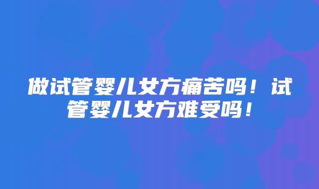 做试管婴儿女方痛苦吗！试管婴儿女方难受吗！