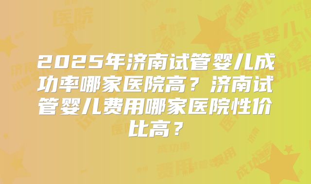 2025年济南试管婴儿成功率哪家医院高？济南试管婴儿费用哪家医院性价比高？