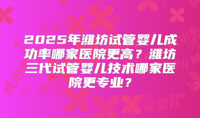 2025年潍坊试管婴儿成功率哪家医院更高？潍坊三代试管婴儿技术哪家医院更专业？