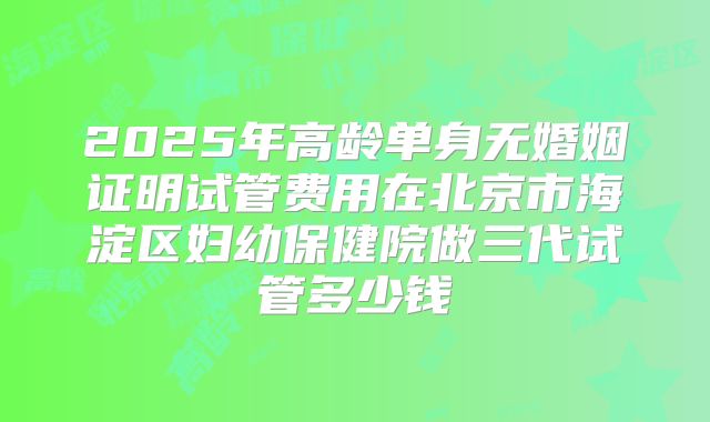 2025年高龄单身无婚姻证明试管费用在北京市海淀区妇幼保健院做三代试管多少钱