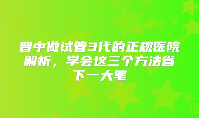 晋中做试管3代的正规医院解析,学会这三个方法省下一大笔