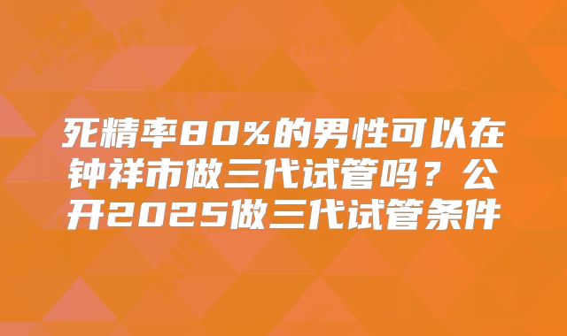 死精率80%的男性可以在钟祥市做三代试管吗？公开2025做三代试管条件