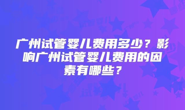 广州试管婴儿费用多少?影响广州试管婴儿费用的因素有哪些?
