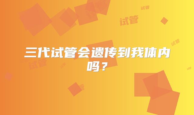 三代试管会遗传到我体内吗?