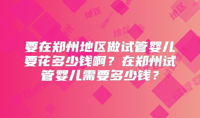 要在郑州地区做试管婴儿要花多少钱啊?在郑州试管婴儿需要多少钱?